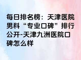 每日排名榜：天津医院男科“专业口碑”排行公开-天津九洲医院口碑怎么样