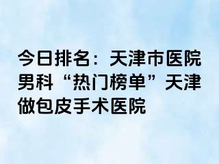今日排名：天津市医院男科“热门榜单”天津做包皮手术医院
