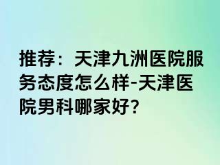 推荐：天津九洲医院服务态度怎么样-天津医院男科哪家好？
