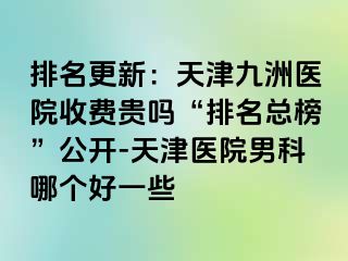 排名更新：天津九洲医院收费贵吗“排名总榜”公开-天津医院男科哪个好一些