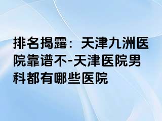 排名揭露：天津九洲医院靠谱不-天津医院男科都有哪些医院