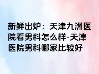 新鲜出炉：天津九洲医院看男科怎么样-天津医院男科哪家比较好
