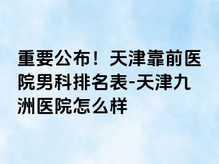 重要公布！天津靠前医院男科排名表-天津九洲医院怎么样