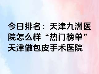 今日排名：天津九洲医院怎么样“热门榜单”天津做包皮手术医院