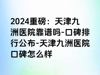 2024重磅：天津九洲医院靠谱吗-口碑排行公布-天津九洲医院口碑怎么样