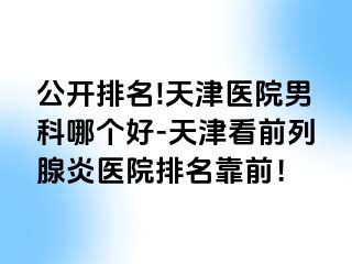 公开排名!天津医院男科哪个好-天津看前列腺炎医院排名靠前！