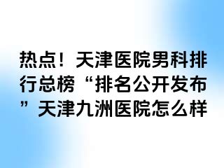 热点！天津医院男科排行总榜“排名公开发布”天津九洲医院怎么样