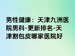 男性健康：天津九洲医院男科-更新排名-天津割包皮哪家医院好