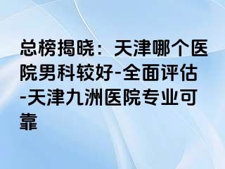 总榜揭晓：天津哪个医院男科较好-全面评估-天津九洲医院专业可靠