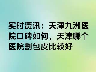 实时资讯：天津九洲医院口碑如何，天津哪个医院割包皮比较好