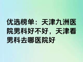 优选榜单：天津九洲医院男科好不好，天津看男科去哪医院好