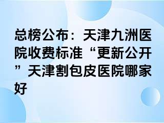 总榜公布：天津九洲医院收费标准“更新公开”天津割包皮医院哪家好