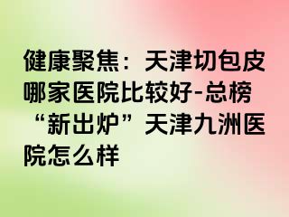 健康聚焦：天津切包皮哪家医院比较好-总榜“新出炉”天津九洲医院怎么样