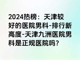 2024热榜：天津较好的医院男科-排行新高度-天津九洲医院男科是正规医院吗？