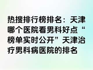 热搜排行榜排名：天津哪个医院看男科好点“榜单实时公开”天津治疗男科病医院的排名