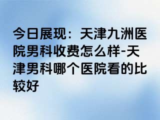 今日展现：天津九洲医院男科收费怎么样-天津男科哪个医院看的比较好