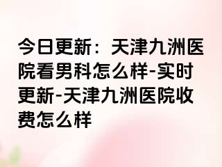 今日更新：天津九洲医院看男科怎么样-实时更新-天津九洲医院收费怎么样