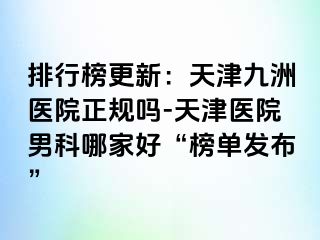 排行榜更新：天津九洲医院正规吗-天津医院男科哪家好“榜单发布”