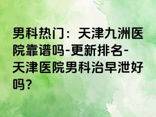 男科热门：天津九洲医院靠谱吗-更新排名-天津医院男科治早泄好吗？