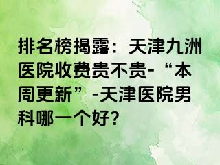 排名榜揭露：天津九洲医院收费贵不贵-“本周更新”-天津医院男科哪一个好？