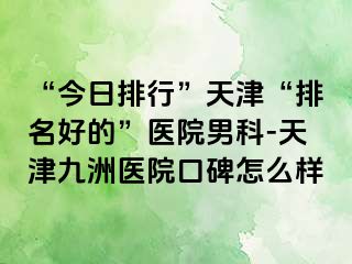 “今日排行”天津“排名好的”医院男科-天津九洲医院口碑怎么样