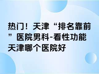 热门！天津“排名靠前”医院男科-看性功能天津哪个医院好