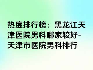 热度排行榜：黑龙江天津医院男科哪家较好-天津市医院男科排行