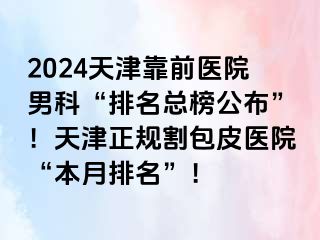 2024天津靠前医院男科“排名总榜公布”！天津正规割包皮医院“本月排名”！