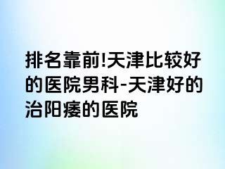 排名靠前!天津比较好的医院男科-天津好的治阳痿的医院