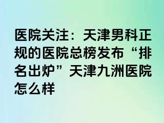 医院关注：天津男科正规的医院总榜发布“排名出炉”天津九洲医院怎么样