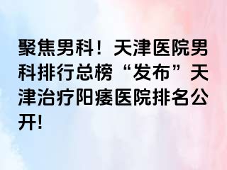 聚焦男科！天津医院男科排行总榜“发布”天津治疗阳痿医院排名公开!