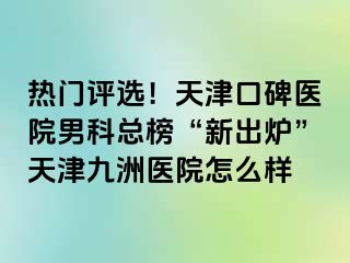 热门评选！天津口碑医院男科总榜“新出炉”天津九洲医院怎么样