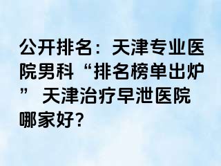 公开排名：天津专业医院男科“排名榜单出炉” 天津治疗早泄医院哪家好？