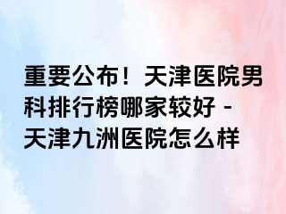 重要公布！天津医院男科排行榜哪家较好 -天津九洲医院怎么样