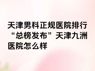 天津男科正规医院排行“总榜发布”天津九洲医院怎么样