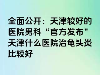 全面公开：天津较好的医院男科“官方发布”天津什么医院治龟头炎比较好