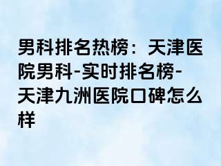 男科排名热榜：天津医院男科-实时排名榜-天津九洲医院口碑怎么样