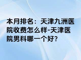 本月排名：天津九洲医院收费怎么样-天津医院男科哪一个好？