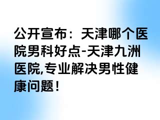 公开宣布：天津哪个医院男科好点-天津九洲医院,专业解决男性健康问题！