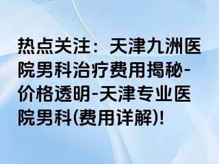 热点关注：天津九洲医院男科治疗费用揭秘-价格透明-天津专业医院男科(费用详解)!