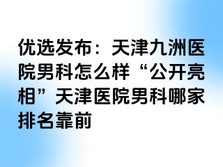 优选发布：天津九洲医院男科怎么样“公开亮相”天津医院男科哪家排名靠前