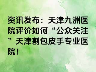 资讯发布：天津九洲医院评价如何“公众关注”天津割包皮手专业医院！