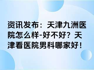 资讯发布：天津九洲医院怎么样-好不好？天津看医院男科哪家好！