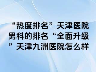 “热度排名”天津医院男科的排名“全面升级”天津九洲医院怎么样