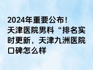 2024年重要公布！天津医院男科“排名实时更新，天津九洲医院口碑怎么样