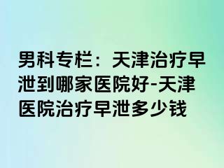 男科专栏：天津治疗早泄到哪家医院好-天津医院治疗早泄多少钱