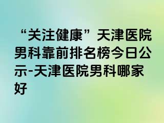 “关注健康”天津医院男科靠前排名榜今日公示-天津医院男科哪家好