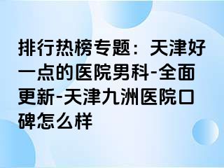 排行热榜专题：天津好一点的医院男科-全面更新-天津九洲医院口碑怎么样