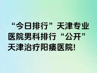 “今日排行”天津专业医院男科排行“公开”天津治疗阳痿医院!