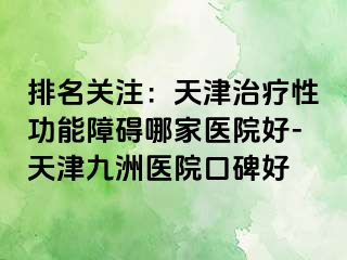 排名关注：天津治疗性功能障碍哪家医院好-天津九洲医院口碑好